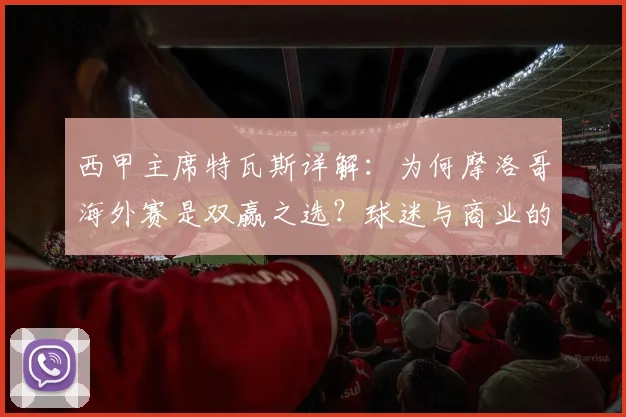 西甲主席特瓦斯详解：为何摩洛哥海外赛是双赢之选？球迷与商业的共赢路径