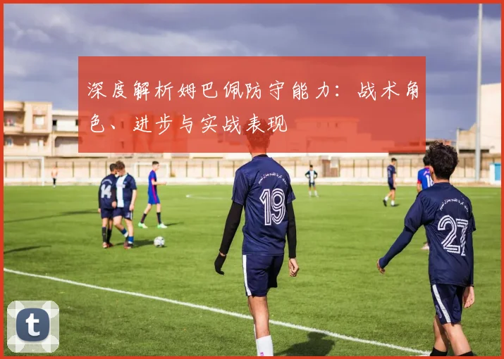 深度解析姆巴佩防守能力：战术角色、进步与实战表现