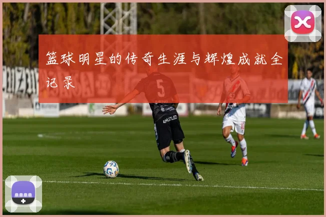 篮球明星的传奇生涯与辉煌成就全记录