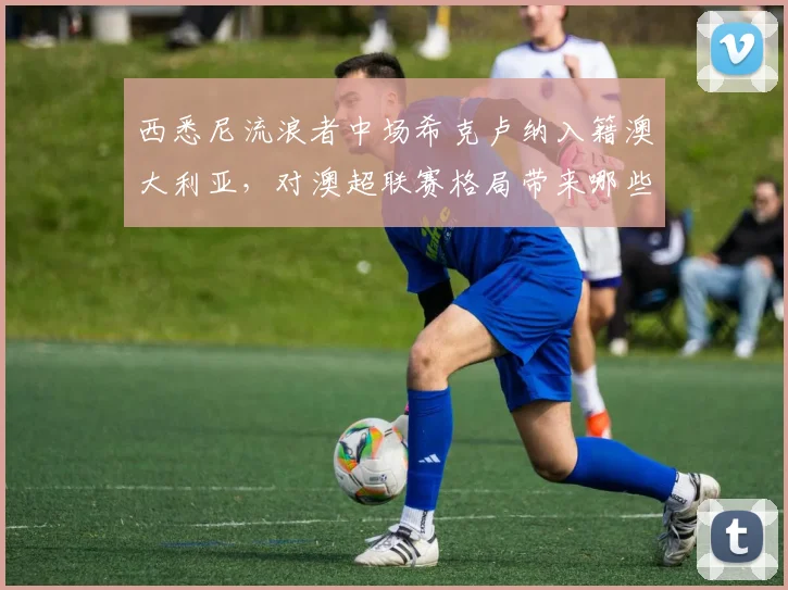 西悉尼流浪者中场希克卢纳入籍澳大利亚，对澳超联赛格局带来哪些新变化？