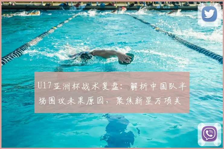 U17亚洲杯战术复盘：解析中国队半场围攻未果原因，聚焦新星万项关键表现