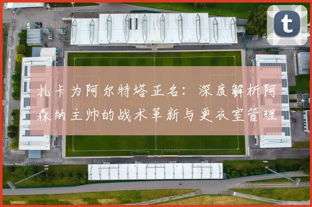 扎卡为阿尔特塔正名：深度解析阿森纳主帅的战术革新与更衣室管理