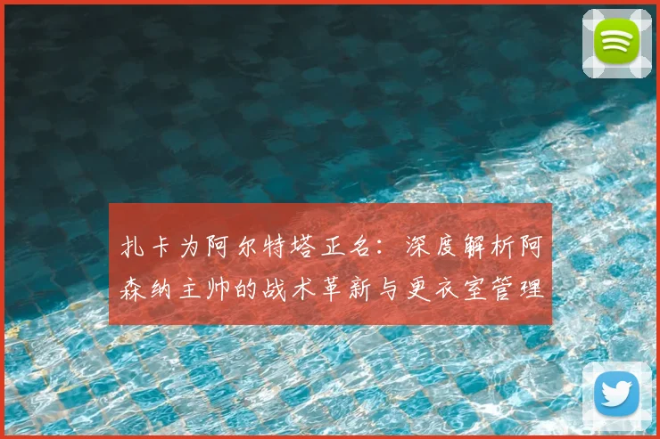 扎卡为阿尔特塔正名:深度解析阿森纳主帅的战术革新与更衣室管理