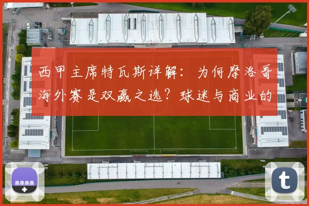 西甲主席特瓦斯详解：为何摩洛哥海外赛是双赢之选？球迷与商业的共赢路径