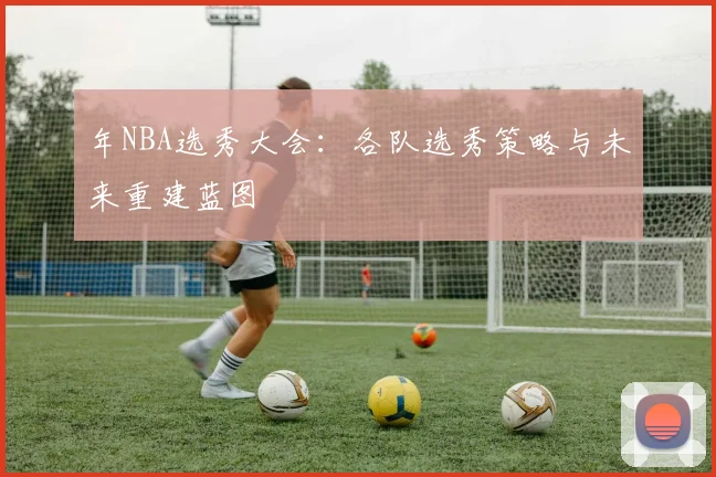 年NBA选秀大会:各队选秀策略与未来重建蓝图