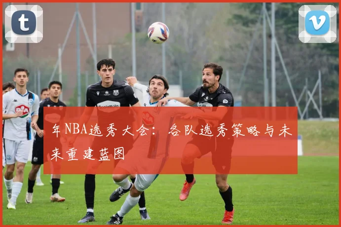 年NBA选秀大会：各队选秀策略与未来重建蓝图