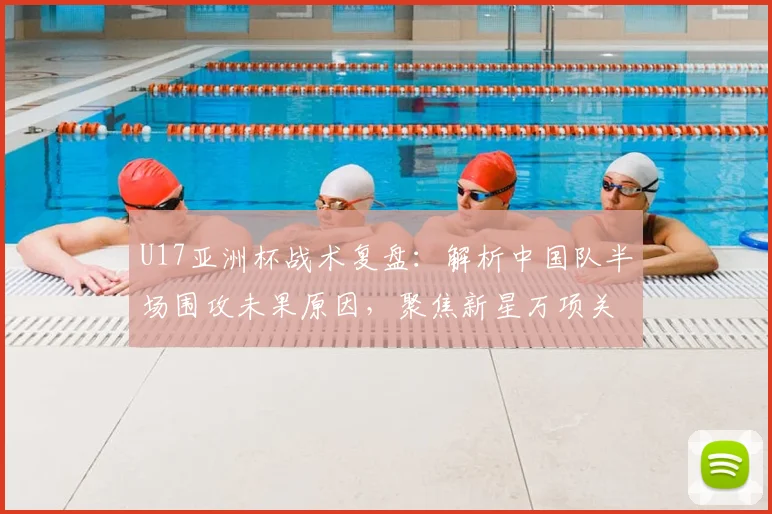 U17亚洲杯战术复盘:解析中国队半场围攻未果原因,聚焦新星万项关键表现